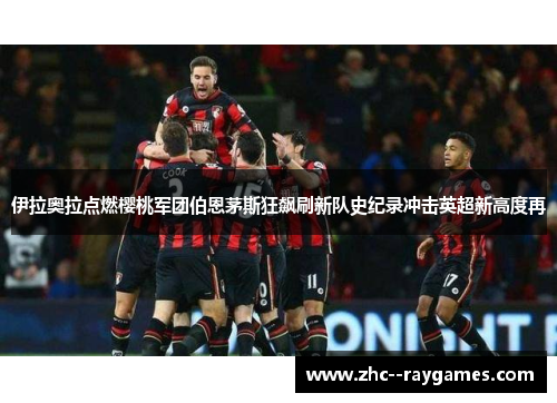 伊拉奥拉点燃樱桃军团伯恩茅斯狂飙刷新队史纪录冲击英超新高度再 伊拉奥拉点燃樱桃军团伯恩茅斯狂飙刷新队史纪录冲击英超新高度再